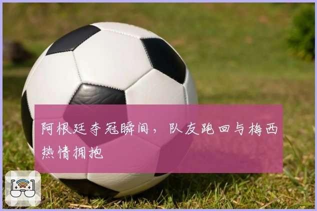 阿根廷夺冠瞬间，队友跑回与梅西热情拥抱