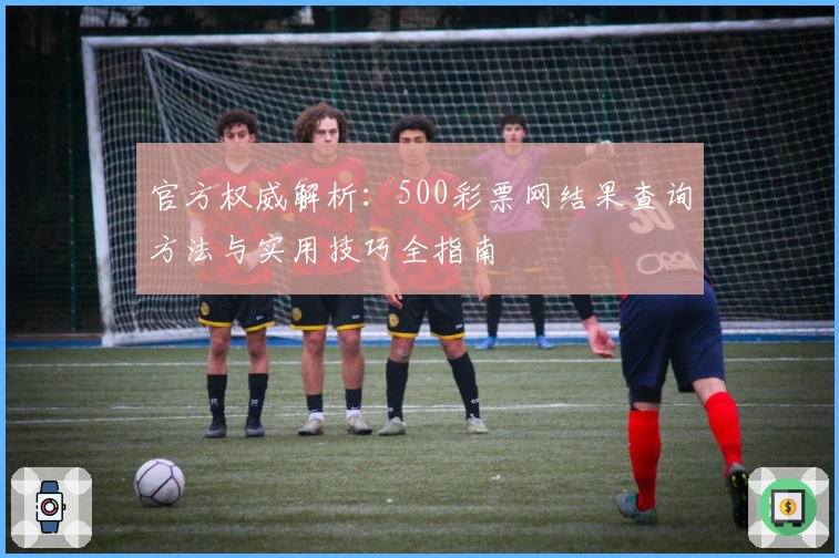 官方权威解析：500彩票网结果查询方法与实用技巧全指南