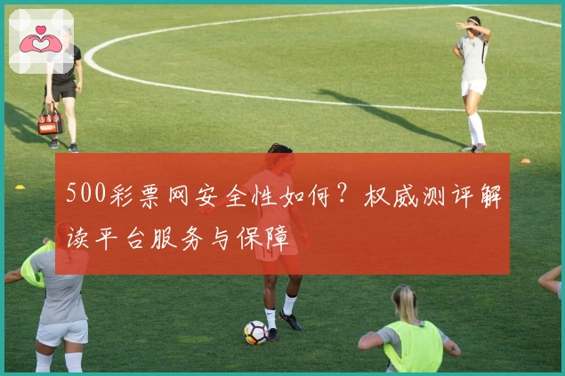 500彩票网安全性如何？权威测评解读平台服务与保障
