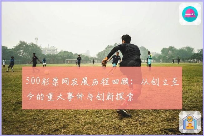 500彩票网发展历程回顾：从创立至今的重大事件与创新探索