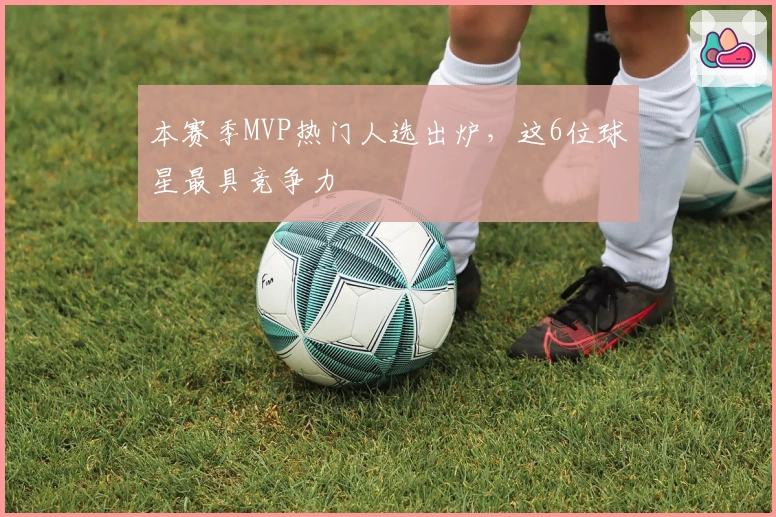 本赛季MVP热门人选出炉，这6位球星最具竞争力