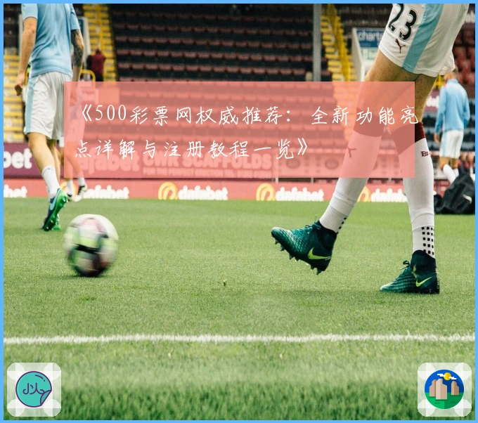 《500彩票网权威推荐：全新功能亮点详解与注册教程一览》