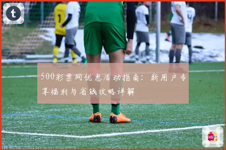 500彩票网优惠活动指南：新用户专享福利与省钱攻略详解