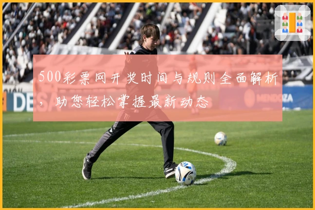 500彩票网开奖时间与规则全面解析，助您轻松掌握最新动态
