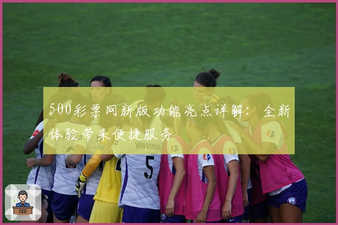 500彩票网新版功能亮点详解：全新体验带来便捷服务