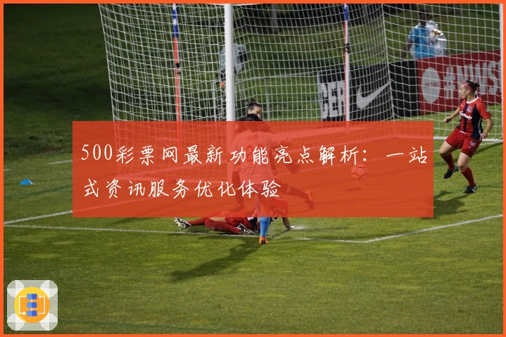 500彩票网最新功能亮点解析：一站式资讯服务优化体验