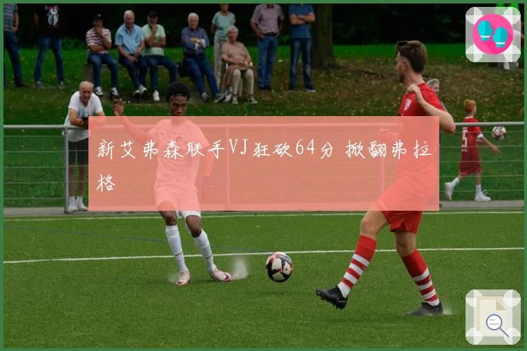 新艾弗森联手VJ狂砍64分 掀翻弗拉格