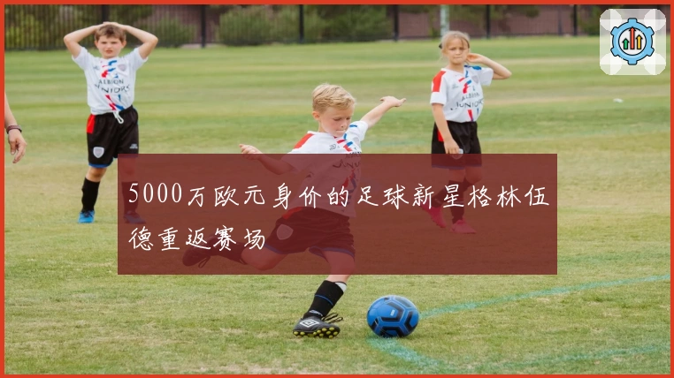 5000万欧元身价的足球新星格林伍德重返赛场