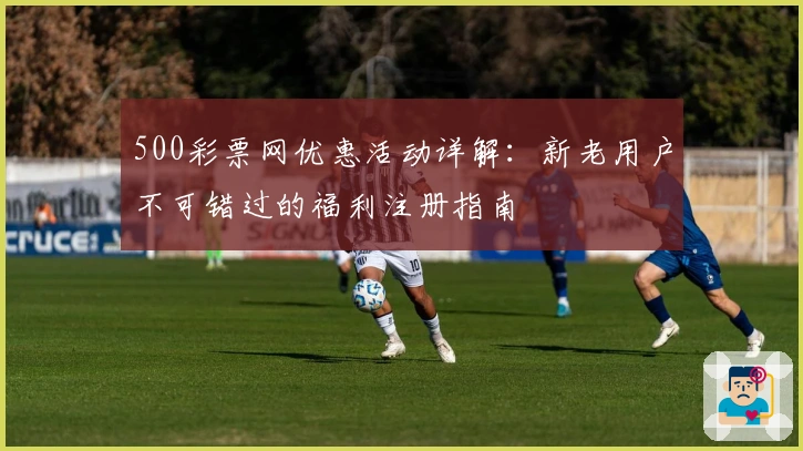 500彩票网优惠活动详解：新老用户不可错过的福利注册指南